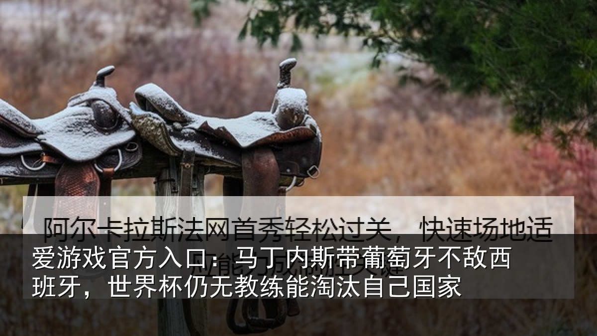 爱游戏官方入口:马丁内斯带葡萄牙不敌西班牙,世界杯仍无教练能淘汰自己国家