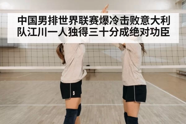 中国男排世界联赛爆冷击败意大利队江川一人独得三十分成绝对功臣