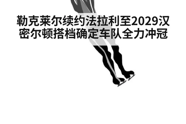 勒克莱尔续约法拉利至2029汉密尔顿搭档确定车队全力冲冠