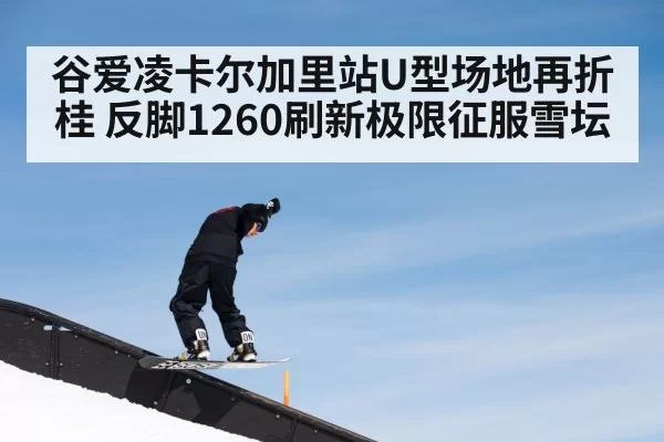 谷爱凌卡尔加里站U型场地再折桂 反脚1260刷新极限征服雪坛