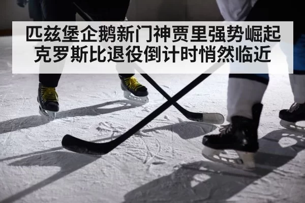 匹兹堡企鹅新门神贾里强势崛起克罗斯比退役倒计时悄然临近
